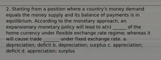 2. Starting from a position where a country's money demand equals the money supply and its balance of payments is in equilibrium. According to the monetary approach, an expansionary monetary policy will lead to a(n) ______ of the home currency under flexible exchange rate regime; whereas it will cause trade _______ under fixed exchange rate. a. depreciation; deficit b. depreciation; surplus c. appreciation; deficit d. appreciation; surplus