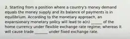 2. Starting from a position where a country's money demand equals the money supply and its balance of payments is in equilibrium. According to the monetary approach, an expansionary monetary policy will lead to a(n) ______ of the home currency under flexible exchange rate regime; whereas it will cause trade _______ under fixed exchange rate.