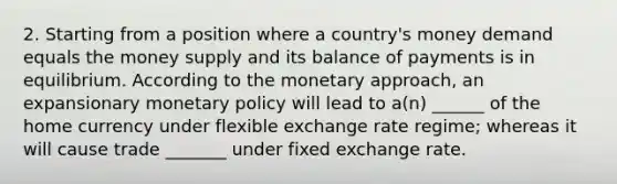 2. Starting from a position where a country's money demand equals the money supply and its balance of payments is in equilibrium. According to the monetary approach, an expansionary <a href='https://www.questionai.com/knowledge/kEE0G7Llsx-monetary-policy' class='anchor-knowledge'>monetary policy</a> will lead to a(n) ______ of the home currency under flexible exchange rate regime; whereas it will cause trade _______ under fixed exchange rate.