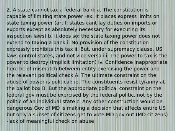 2. A state cannot tax a federal bank a. The constitution is capable of limiting state power -ex. It places express limits on state taxing power (art I: states cant lay duties on imports or exports except as absolutely necessary for executing its inspection laws) b. It does so: the state taxing power does not extend to taxing a bank i. No provision of the constitution expressly prohibits this tax ii. But, under supremacy clause, US laws control states, and not vice versa iii. The power to tax is the power to destroy (implicit limitation) iv. Confidence inappropriate here bc of mismatch between entity exercising the power and the relevant political check A. The ultimate constraint on the abuse of power is political: ie. The constituents resist tyranny at the ballot box B. But the appropriate political constraint on the federal gov must be exercised by the federal politic, not by the politic of an individual state c. Any other construction would be dangerous Gov of MD is making a decision that affects entire US but only a subset of citizens get to vote MD gov out (MD citizens) -lack of meaningful check on abuse