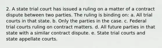 2. A state trial court has issued a ruling on a matter of a contract dispute between two parties. The ruling is binding on: a. All trial courts in that state. b. Only the parties in the case. c. Federal trial courts ruling on contract matters. d. All future parties in that state with a similar contract dispute. e. State trial courts and state appellate courts.