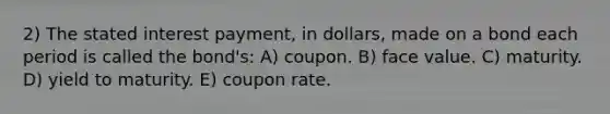 2) The stated interest payment, in dollars, made on a bond each period is called the bond's: A) coupon. B) face value. C) maturity. D) yield to maturity. E) coupon rate.