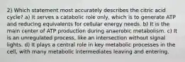 2) Which statement most accurately describes the citric acid cycle? a) It serves a catabolic role only, which is to generate ATP and reducing equivalents for cellular energy needs. b) It is the main center of ATP production during anaerobic metabolism. c) It is an unregulated process, like an intersection without signal lights. d) It plays a central role in key metabolic processes in the cell, with many metabolic intermediates leaving and entering.