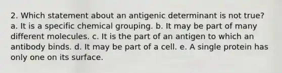 2. Which statement about an antigenic determinant is not true? a. It is a specific chemical grouping. b. It may be part of many different molecules. c. It is the part of an antigen to which an antibody binds. d. It may be part of a cell. e. A single protein has only one on its surface.