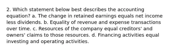 2. Which statement below best describes the accounting equation? a. The change in retained earnings equals net income less dividends. b. Equality of revenue and expense transactions over time. c. Resources of the company equal creditors' and owners' claims to those resources. d. Financing activities equal investing and operating activities.