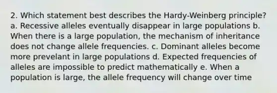 2. Which statement best describes the Hardy-Weinberg principle? a. Recessive alleles eventually disappear in large populations b. When there is a large population, the mechanism of inheritance does not change allele frequencies. c. Dominant alleles become more prevelant in large populations d. Expected frequencies of alleles are impossible to predict mathematically e. When a population is large, the allele frequency will change over time