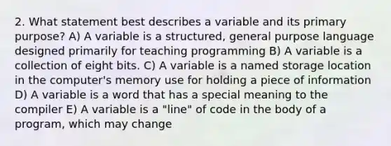 2. What statement best describes a variable and its primary purpose? A) A variable is a structured, general purpose language designed primarily for teaching programming B) A variable is a collection of eight bits. C) A variable is a named storage location in the computer's memory use for holding a piece of information D) A variable is a word that has a special meaning to the compiler E) A variable is a "line" of code in the body of a program, which may change