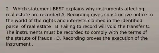 2 . Which statement BEST explains why instruments affecting real estate are recorded A. Recording gives constructive notice to the world of the rights and interests claimed in the identified parcel of real estate . B. Failing to record will void the transfer C. The instruments must be recorded to comply with the terms of the statute of frauds . D. Recording proves the execution of the instrument .