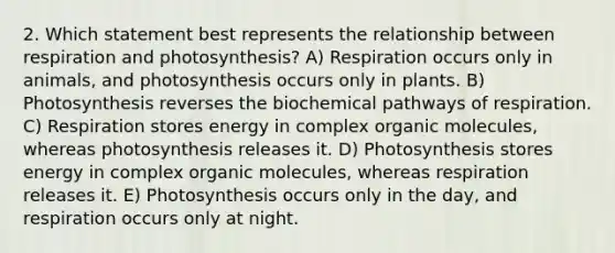 2. Which statement best represents the relationship between respiration and photosynthesis? A) Respiration occurs only in animals, and photosynthesis occurs only in plants. B) Photosynthesis reverses the biochemical pathways of respiration. C) Respiration stores energy in complex organic molecules, whereas photosynthesis releases it. D) Photosynthesis stores energy in complex organic molecules, whereas respiration releases it. E) Photosynthesis occurs only in the day, and respiration occurs only at night.