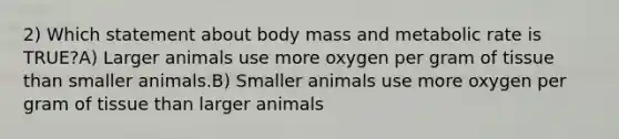 2) Which statement about body mass and metabolic rate is TRUE?A) Larger animals use more oxygen per gram of tissue than smaller animals.B) Smaller animals use more oxygen per gram of tissue than larger animals