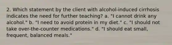 2. Which statement by the client with alcohol-induced cirrhosis indicates the need for further teaching? a. "I cannot drink any alcohol." b. "I need to avoid protein in my diet." c. "I should not take over-the-counter medications." d. "I should eat small, frequent, balanced meals."