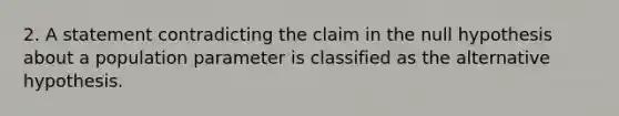 2. A statement contradicting the claim in the null hypothesis about a population parameter is classified as the alternative hypothesis.