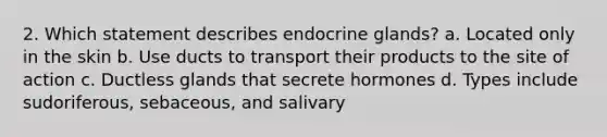 2. Which statement describes endocrine glands? a. Located only in the skin b. Use ducts to transport their products to the site of action c. Ductless glands that secrete hormones d. Types include sudoriferous, sebaceous, and salivary