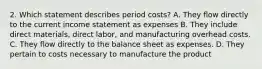 2. Which statement describes period costs? A. They flow directly to the current income statement as expenses B. They include direct materials, direct labor, and manufacturing overhead costs. C. They flow directly to the balance sheet as expenses. D. They pertain to costs necessary to manufacture the product