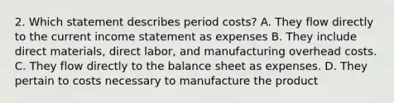 2. Which statement describes period costs? A. They flow directly to the current income statement as expenses B. They include direct materials, direct labor, and manufacturing overhead costs. C. They flow directly to the balance sheet as expenses. D. They pertain to costs necessary to manufacture the product