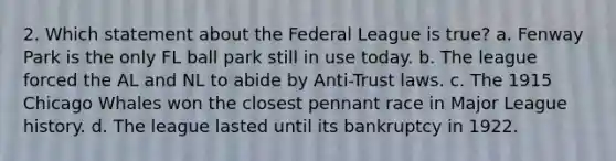 2. Which statement about the Federal League is true? a. Fenway Park is the only FL ball park still in use today. b. The league forced the AL and NL to abide by Anti-Trust laws. c. The 1915 Chicago Whales won the closest pennant race in Major League history. d. The league lasted until its bankruptcy in 1922.