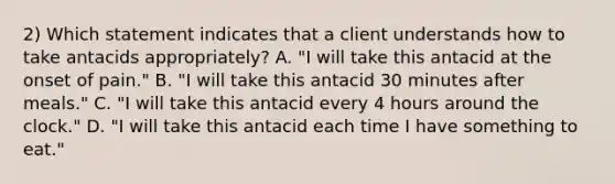 2) Which statement indicates that a client understands how to take antacids appropriately? A. "I will take this antacid at the onset of pain." B. "I will take this antacid 30 minutes after meals." C. "I will take this antacid every 4 hours around the clock." D. "I will take this antacid each time I have something to eat."