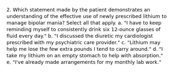 2. Which statement made by the patient demonstrates an understanding of the effective use of newly prescribed lithium to manage bipolar mania? Select all that apply. a. "I have to keep reminding myself to consistently drink six 12-ounce glasses of fluid every day." b. "I discussed the diuretic my cardiologist prescribed with my psychiatric care provider." c. "Lithium may help me lose the few extra pounds I tend to carry around." d. "I take my lithium on an empty stomach to help with absorption." e. "I've already made arrangements for my monthly lab work."