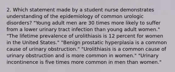 2. Which statement made by a student nurse demonstrates understanding of the epidemiology of common urologic disorders? "Young adult men are 30 times more likely to suffer from a lower urinary tract infection than young adult women." "The lifetime prevalence of urolithiasis is 12 percent for women in the United States." "Benign prostatic hyperplasia is a common cause of urinary obstruction." "Urolithiasis is a common cause of urinary obstruction and is more common in women." "Urinary incontinence is five times more common in men than women."