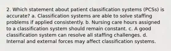 2. Which statement about patient classification systems (PCSs) is accurate? a. Classification systems are able to solve staffing problems if applied consistently. b. Nursing care hours assigned to a classification system should remain constant. c. A good classification system can resolve all staffing challenges. d. Internal and external forces may affect classification systems.