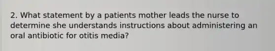 2. What statement by a patients mother leads the nurse to determine she understands instructions about administering an oral antibiotic for otitis media?