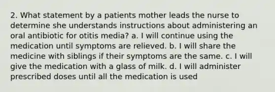 2. What statement by a patients mother leads the nurse to determine she understands instructions about administering an oral antibiotic for otitis media? a. I will continue using the medication until symptoms are relieved. b. I will share the medicine with siblings if their symptoms are the same. c. I will give the medication with a glass of milk. d. I will administer prescribed doses until all the medication is used