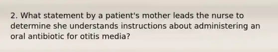 2. What statement by a patient's mother leads the nurse to determine she understands instructions about administering an oral antibiotic for otitis media?