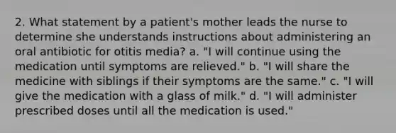 2. What statement by a patient's mother leads the nurse to determine she understands instructions about administering an oral antibiotic for otitis media? a. "I will continue using the medication until symptoms are relieved." b. "I will share the medicine with siblings if their symptoms are the same." c. "I will give the medication with a glass of milk." d. "I will administer prescribed doses until all the medication is used."