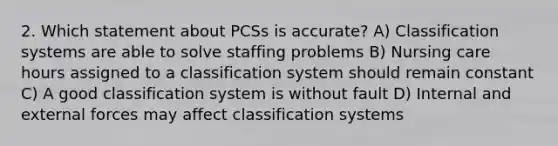 2. Which statement about PCSs is accurate? A) Classification systems are able to solve staffing problems B) Nursing care hours assigned to a classification system should remain constant C) A good classification system is without fault D) Internal and external forces may affect classification systems