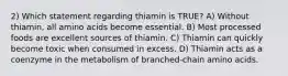 2) Which statement regarding thiamin is TRUE? A) Without thiamin, all amino acids become essential. B) Most processed foods are excellent sources of thiamin. C) Thiamin can quickly become toxic when consumed in excess. D) Thiamin acts as a coenzyme in the metabolism of branched-chain amino acids.