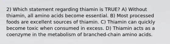 2) Which statement regarding thiamin is TRUE? A) Without thiamin, all amino acids become essential. B) Most processed foods are excellent sources of thiamin. C) Thiamin can quickly become toxic when consumed in excess. D) Thiamin acts as a coenzyme in the metabolism of branched-chain amino acids.