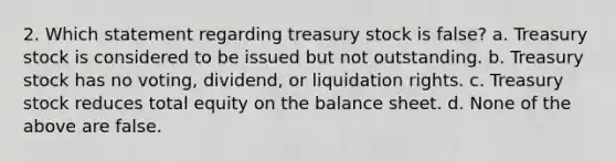 2. Which statement regarding treasury stock is false? a. Treasury stock is considered to be issued but not outstanding. b. Treasury stock has no voting, dividend, or liquidation rights. c. Treasury stock reduces total equity on the balance sheet. d. None of the above are false.