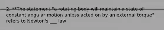 2. **The statement "a rotating body will maintain a state of constant angular motion unless acted on by an external torque" refers to Newton's ___ law