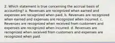 2. Which statement is true concerning the accrual basis of accounting? a. Revenues are recognized when earned and expenses are recognized when paid. b. Revenues are recognized when earned and expenses are recognized when incurred. c. Revenues are recognized when received from customers and expenses are recognized when incurred. d. Revenues are recognized when received from customers and expenses are recognized when paid.