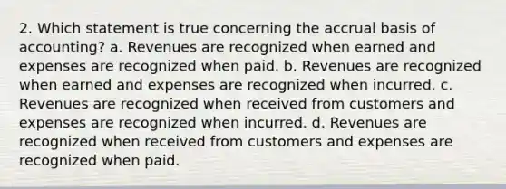 2. Which statement is true concerning the accrual basis of accounting? a. Revenues are recognized when earned and expenses are recognized when paid. b. Revenues are recognized when earned and expenses are recognized when incurred. c. Revenues are recognized when received from customers and expenses are recognized when incurred. d. Revenues are recognized when received from customers and expenses are recognized when paid.