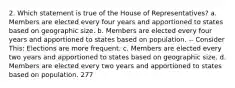 2. Which statement is true of the House of Representatives? a. Members are elected every four years and apportioned to states based on geographic size. b. Members are elected every four years and apportioned to states based on population. -- Consider This: Elections are more frequent. c. Members are elected every two years and apportioned to states based on geographic size. d. Members are elected every two years and apportioned to states based on population. 277