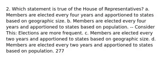 2. Which statement is true of the House of Representatives? a. Members are elected every four years and apportioned to states based on geographic size. b. Members are elected every four years and apportioned to states based on population. -- Consider This: Elections are more frequent. c. Members are elected every two years and apportioned to states based on geographic size. d. Members are elected every two years and apportioned to states based on population. 277