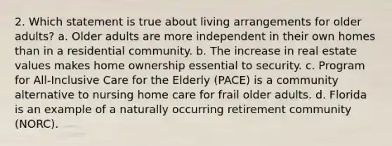 2. Which statement is true about living arrangements for older adults? a. Older adults are more independent in their own homes than in a residential community. b. The increase in real estate values makes home ownership essential to security. c. Program for All-Inclusive Care for the Elderly (PACE) is a community alternative to nursing home care for frail older adults. d. Florida is an example of a naturally occurring retirement community (NORC).