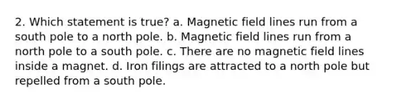 2. Which statement is true? a. Magnetic field lines run from a south pole to a north pole. b. Magnetic field lines run from a north pole to a south pole. c. There are no magnetic field lines inside a magnet. d. Iron filings are attracted to a north pole but repelled from a south pole.