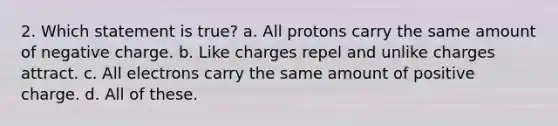 2. Which statement is true? a. All protons carry the same amount of negative charge. b. Like charges repel and unlike charges attract. c. All electrons carry the same amount of positive charge. d. All of these.