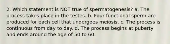 2. Which statement is NOT true of spermatogenesis? a. The process takes place in the testes. b. Four functional sperm are produced for each cell that undergoes meiosis. c. The process is continuous from day to day. d. The process begins at puberty and ends around the age of 50 to 60.