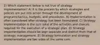 2) Which statement below is not true of strategy implementation? A) It is the process by which strategies and policies are put into action through the development of programs/tactics, budgets, and procedures. B) Implementation is often considered after strategy has been formulated. C) Strategy implementation is the sum total of the activities and choices required for the execution of a strategic plan. D) Strategy implementation should be kept separate and distinct from that of strategic management. E) Strategy formulation and strategy implementation are two sides of the same coin.