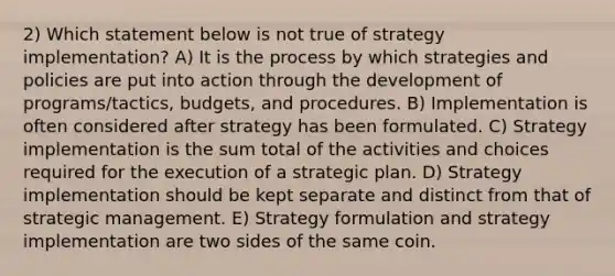 2) Which statement below is not true of strategy implementation? A) It is the process by which strategies and policies are put into action through the development of programs/tactics, budgets, and procedures. B) Implementation is often considered after strategy has been formulated. C) Strategy implementation is the sum total of the activities and choices required for the execution of a strategic plan. D) Strategy implementation should be kept separate and distinct from that of strategic management. E) Strategy formulation and strategy implementation are two sides of the same coin.