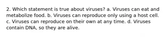 2. Which statement is true about viruses? a. Viruses can eat and metabolize food. b. Viruses can reproduce only using a host cell. c. Viruses can reproduce on their own at any time. d. Viruses contain DNA, so they are alive.