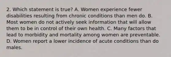 2. Which statement is true? A. Women experience fewer disabilities resulting from chronic conditions than men do. B. Most women do not actively seek information that will allow them to be in control of their own health. C. Many factors that lead to morbidity and mortality among women are preventable. D. Women report a lower incidence of acute conditions than do males.