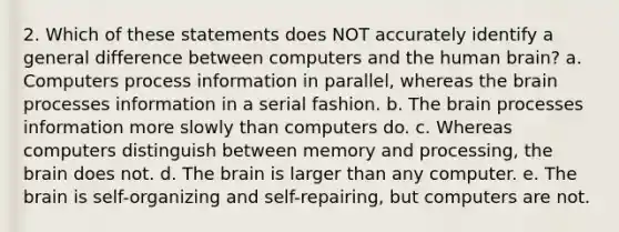 2. Which of these statements does NOT accurately identify a general difference between computers and the human brain? a. Computers process information in parallel, whereas the brain processes information in a serial fashion. b. The brain processes information more slowly than computers do. c. Whereas computers distinguish between memory and processing, the brain does not. d. The brain is larger than any computer. e. The brain is self-organizing and self-repairing, but computers are not.