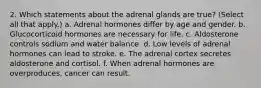 2. Which statements about the adrenal glands are true? (Select all that apply.) a. Adrenal hormones differ by age and gender. b. Glucocorticoid hormones are necessary for life. c. Aldosterone controls sodium and water balance. d. Low levels of adrenal hormones can lead to stroke. e. The adrenal cortex secretes aldosterone and cortisol. f. When adrenal hormones are overproduces, cancer can result.