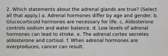 2. Which statements about the adrenal glands are true? (Select all that apply.) a. Adrenal hormones differ by age and gender. b. Glucocorticoid hormones are necessary for life. c. Aldosterone controls sodium and water balance. d. Low levels of adrenal hormones can lead to stroke. e. The adrenal cortex secretes aldosterone and cortisol. f. When adrenal hormones are overproduces, cancer can result.