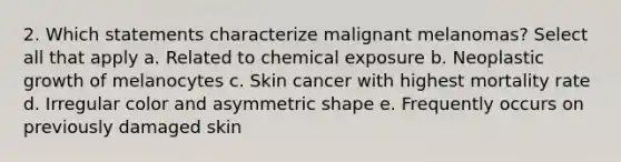 2. Which statements characterize malignant melanomas? Select all that apply a. Related to chemical exposure b. Neoplastic growth of melanocytes c. Skin cancer with highest mortality rate d. Irregular color and asymmetric shape e. Frequently occurs on previously damaged skin