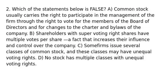 2. Which of the statements below is FALSE? A) Common stock usually carries the right to participate in the management of the firm through the right to vote for the members of the Board of Directors and for changes to the charter and bylaws of the company. B) Shareholders with super voting right shares have multiple votes per share —a fact that increases their influence and control over the company. C) Somefirms issue several classes of common stock, and these classes may have unequal voting rights. D) No stock has multiple classes with unequal voting rights.